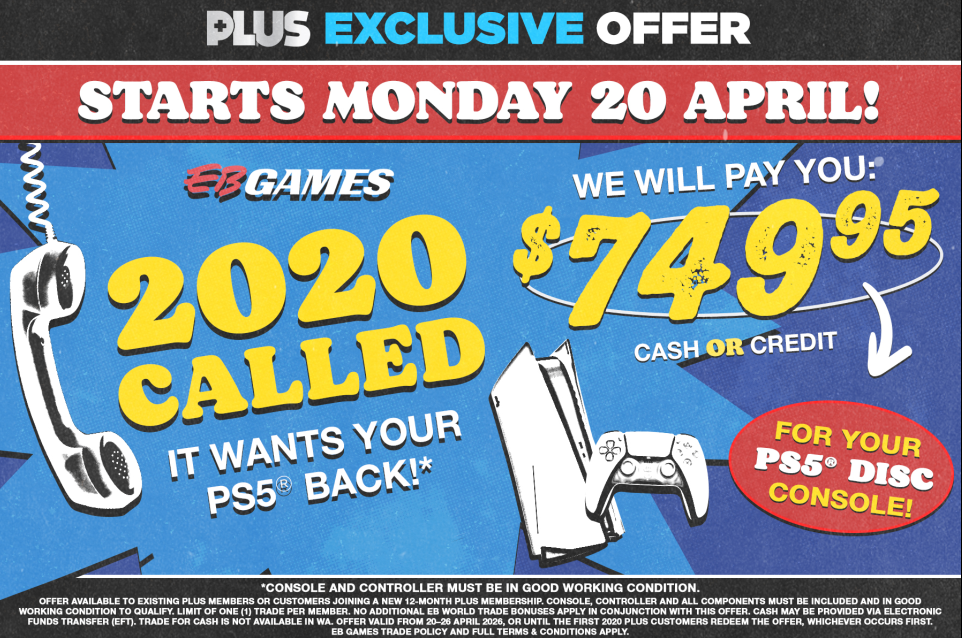 An EB Games poster on a blue, textured background with jagged comic-book-style white and black lines. The poster is an "EB World Plus Exclusive Offer". The large white text at the top says "STARTS MONDAY 20 APRIL!". A retro rotary phone receiver is to the left of the yellow text "2020 CALLED", which is followed by the white text "IT WANTS YOUR PS5® BACK!*". To the right, next to a black and white image of a PS5 console and controller, the yellow text "$749.95" is under the text "WE WILL PAY YOU:". Below it is "CASH OR CREDIT". The red, circular text below is "FOR YOUR PS5® DISC CONSOLE!". A footer in small, white text detailed the offer: "Offer available to existing Plus Members or customers joining a new 12-month Plus Membership. Console, controller and all components must be included and in good working condition to qualify. Limit of one (1) trade per member. No additional EB World Trade Bonuses apply in conjunction with this offer. Cash may be provided via Electronic Funds Transfer (EFT). Trade for cash is not available in WA. Offer valid from 20-26 April 2026, or until the first 2020 Plus Customers redeem the offer, whichever occurs first. EB Games Trade Policy and full terms & conditions apply.